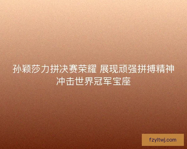 孙颖莎力拼决赛荣耀 展现顽强拼搏精神冲击世界冠军宝座