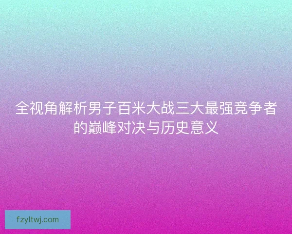 全视角解析男子百米大战三大最强竞争者的巅峰对决与历史意义