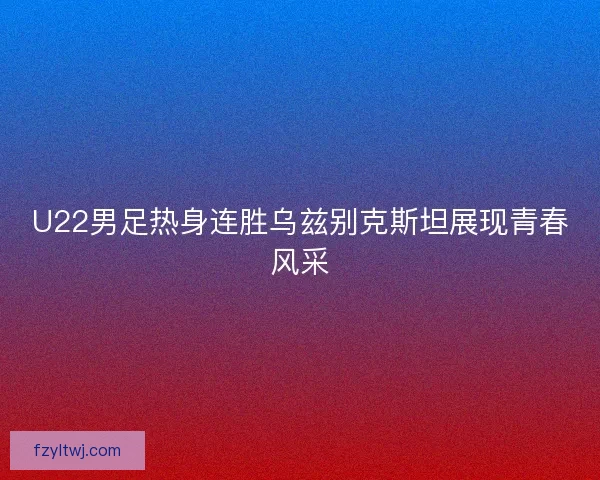 U22男足热身连胜乌兹别克斯坦展现青春风采
