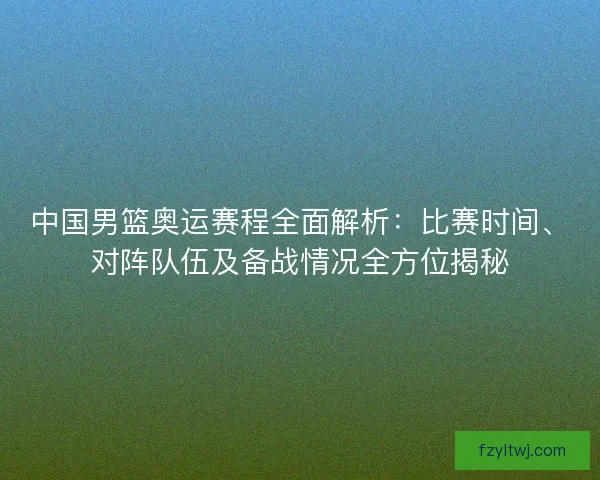 中国男篮奥运赛程全面解析：比赛时间、对阵队伍及备战情况全方位揭秘