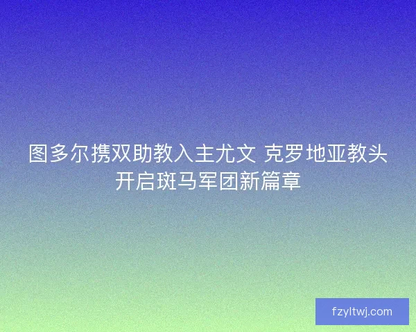 图多尔携双助教入主尤文 克罗地亚教头开启斑马军团新篇章