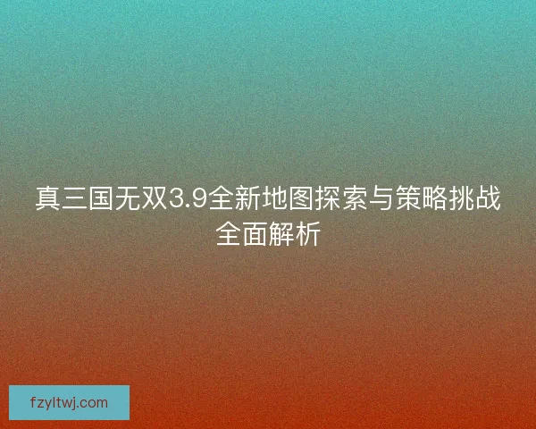 真三国无双3.9全新地图探索与策略挑战全面解析